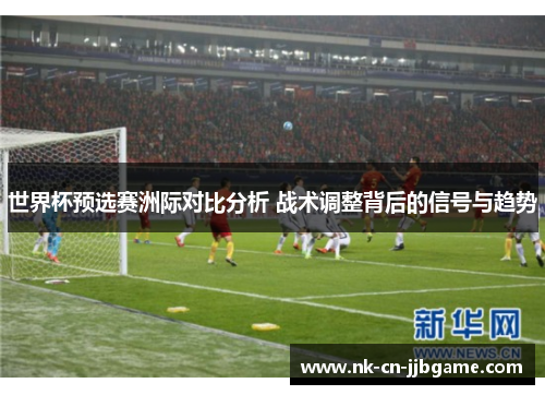 世界杯预选赛洲际对比分析 战术调整背后的信号与趋势