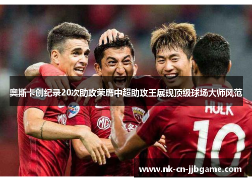 奥斯卡创纪录20次助攻荣膺中超助攻王展现顶级球场大师风范 奥斯卡创纪录20次助攻荣膺中超助攻王展现顶级球场大师风范