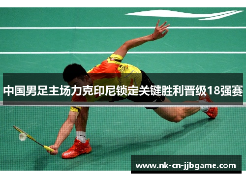中国男足主场力克印尼锁定关键胜利晋级18强赛