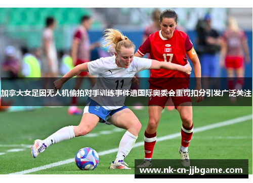 加拿大女足因无人机偷拍对手训练事件遭国际奥委会重罚扣分引发广泛关注